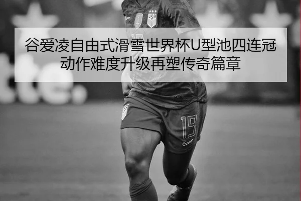 谷爱凌自由式滑雪世界杯U型池四连冠 动作难度升级再塑传奇篇章