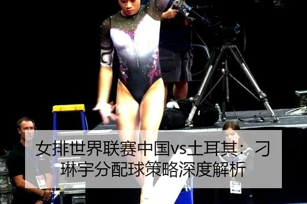 女排世界联赛中国vs土耳其：刁琳宇分配球策略深度解析