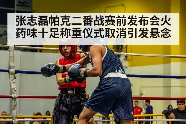 张志磊帕克二番战赛前发布会火药味十足称重仪式取消引发悬念